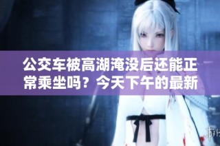 公交车被高湖淹没后还能正常乘坐吗？今天下午的最新情况分析
