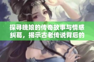 探寻晚娘的传奇故事与情感纠葛，揭示古老传说背后的真相与思考