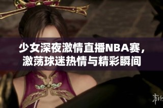 少女深夜激情直播NBA赛，激荡球迷热情与精彩瞬间
