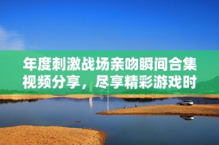 年度刺激战场亲吻瞬间合集视频分享，尽享精彩游戏时刻