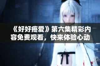 《好好疼爱》第六集精彩内容免费观看，快来体验心动瞬间！