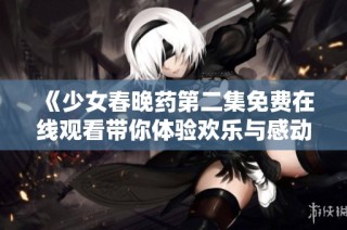 《少女春晚药第二集免费在线观看带你体验欢乐与感动》