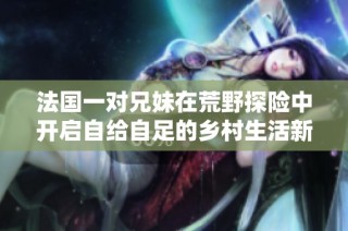 法国一对兄妹在荒野探险中开启自给自足的乡村生活新篇章