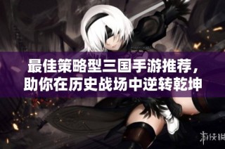 最佳策略型三国手游推荐，助你在历史战场中逆转乾坤！