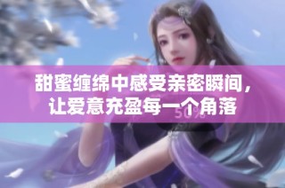 甜蜜缠绵中感受亲密瞬间，让爱意充盈每一个角落