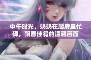 中午时光，妈妈在厨房里忙碌，飘香佳肴的温馨画面