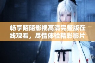 畅享陌陌影视高清完整版在线观看，尽情体验精彩影片乐趣