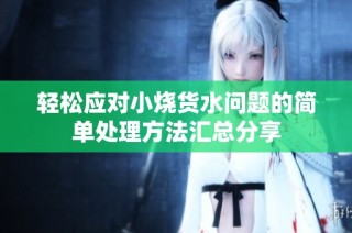 轻松应对小烧货水问题的简单处理方法汇总分享