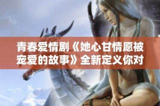 青春爱情剧《她心甘情愿被宠爱的故事》全新定义你对爱的理解