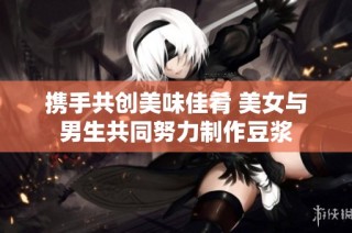 携手共创美味佳肴 美女与男生共同努力制作豆浆
