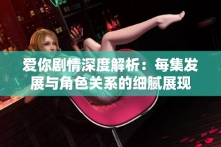 爱你剧情深度解析：每集发展与角色关系的细腻展现