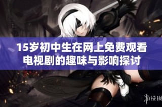 15岁初中生在网上免费观看电视剧的趣味与影响探讨