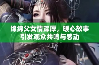 绵绵父女情深厚，暖心故事引发观众共鸣与感动