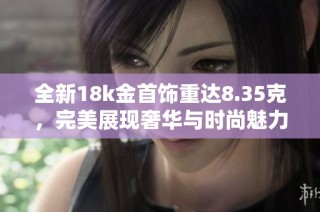 全新18k金首饰重达8.35克，完美展现奢华与时尚魅力