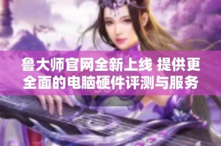 鲁大师官网全新上线 提供更全面的电脑硬件评测与服务