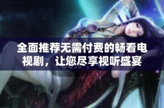 全面推荐无需付费的畅看电视剧，让您尽享视听盛宴