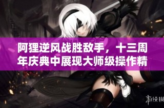 阿狸逆风战胜敌手，十三周年庆典中展现大师级操作精彩瞬间