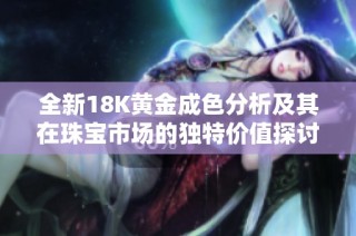全新18K黄金成色分析及其在珠宝市场的独特价值探讨