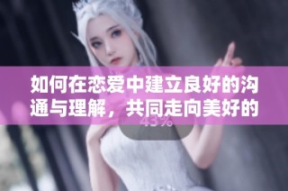 如何在恋爱中建立良好的沟通与理解，共同走向美好的未来