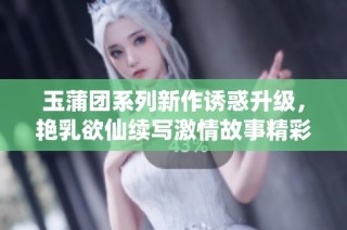 玉蒲团系列新作诱惑升级，艳乳欲仙续写激情故事精彩纷呈
