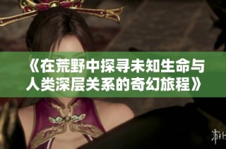 《在荒野中探寻未知生命与人类深层关系的奇幻旅程》