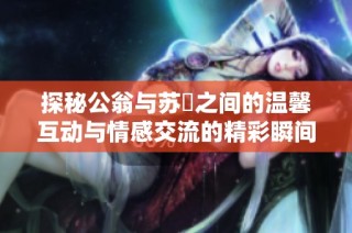 探秘公翁与苏玥之间的温馨互动与情感交流的精彩瞬间