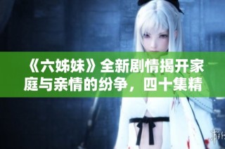 《六姊妹》全新剧情揭开家庭与亲情的纷争，四十集精彩故事等你观看