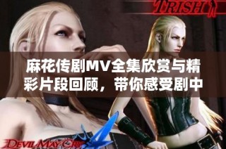 麻花传剧MV全集欣赏与精彩片段回顾，带你感受剧中魅力