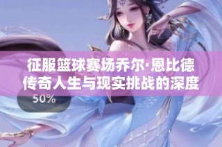 征服篮球赛场乔尔·恩比德传奇人生与现实挑战的深度剖析