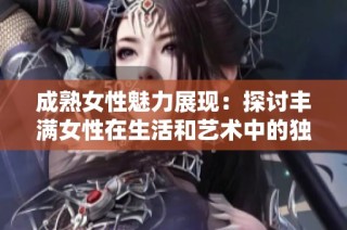 成熟女性魅力展现：探讨丰满女性在生活和艺术中的独特地位与价值