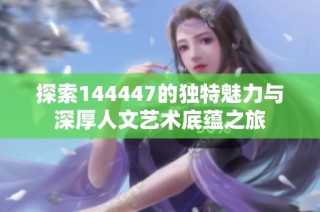 探索144447的独特魅力与深厚人文艺术底蕴之旅