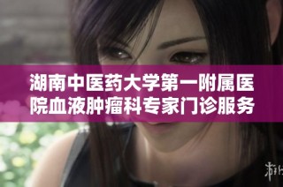 湖南中医药大学第一附属医院血液肿瘤科专家门诊服务全新升级