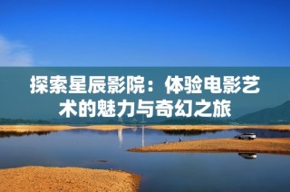 探索星辰影院：体验电影艺术的魅力与奇幻之旅