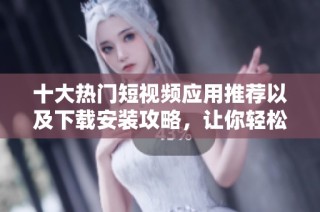 十大热门短视频应用推荐以及下载安装攻略，让你轻松享受短视频体验