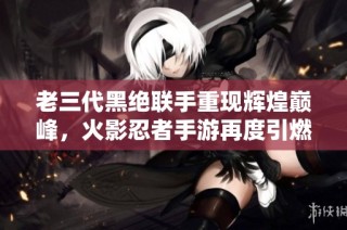 老三代黑绝联手重现辉煌巅峰，火影忍者手游再度引燃战斗热情