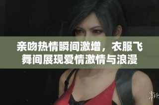 亲吻热情瞬间激增，衣服飞舞间展现爱情激情与浪漫