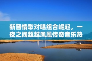 新晋情歌对唱组合崛起，一夜之间超越凤凰传奇音乐热潮引发关注