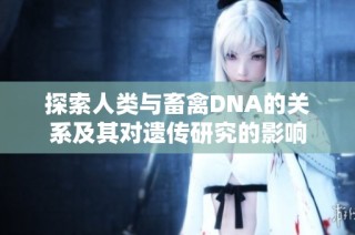 探索人类与畜禽DNA的关系及其对遗传研究的影响