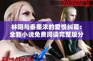 林阳与秦墨浓的爱恨纠葛：全新小说免费阅读完整版分享