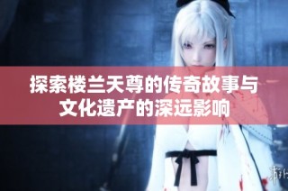 探索楼兰天尊的传奇故事与文化遗产的深远影响
