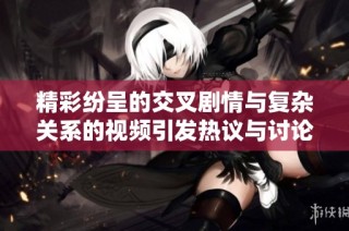 精彩纷呈的交叉剧情与复杂关系的视频引发热议与讨论