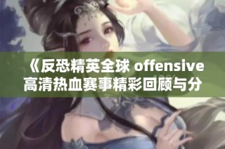 《反恐精英全球 offensive高清热血赛事精彩回顾与分析》