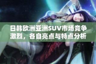 日韩欧洲亚洲SUV市场竞争激烈，各自亮点与特点分析
