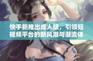 快手新推出成人版，引领短视频平台的新风潮与潮流体验