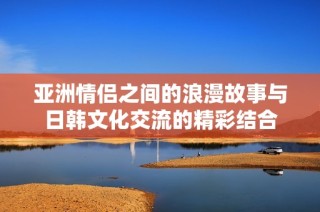 亚洲情侣之间的浪漫故事与日韩文化交流的精彩结合