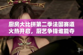 厨房大比拼第二季法国赛道火热开启，厨艺争锋谁能夺冠