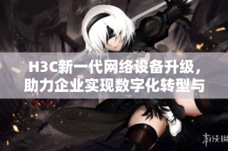 H3C新一代网络设备升级，助力企业实现数字化转型与智能化管理