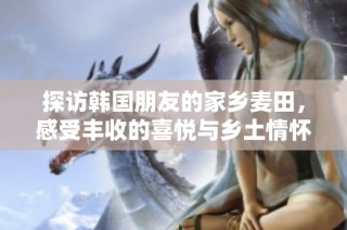 探访韩国朋友的家乡麦田，感受丰收的喜悦与乡土情怀