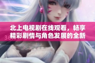 北上电视剧在线观看，畅享精彩剧情与角色发展的全新体验