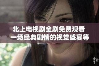 北上电视剧全剧免费观看 一场经典剧情的视觉盛宴等你来体验